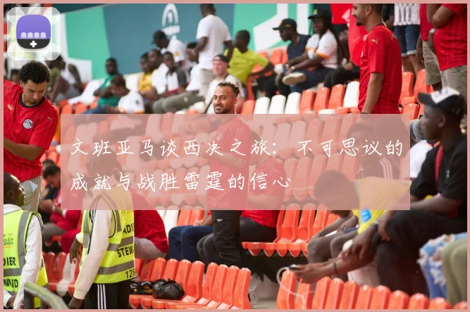 文班亚马谈西决之旅：不可思议的成就与战胜雷霆的信心
