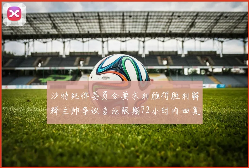 沙特纪律委员会要求利雅得胜利解释主帅争议言论限期72小时内回复
