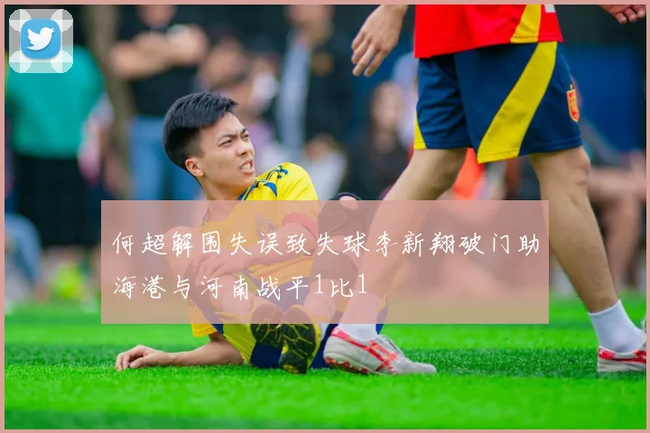 何超解围失误致失球李新翔破门助海港与河南战平1比1