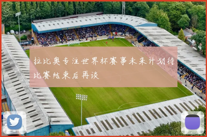 拉比奥专注世界杯赛事未来计划待比赛结束后再谈