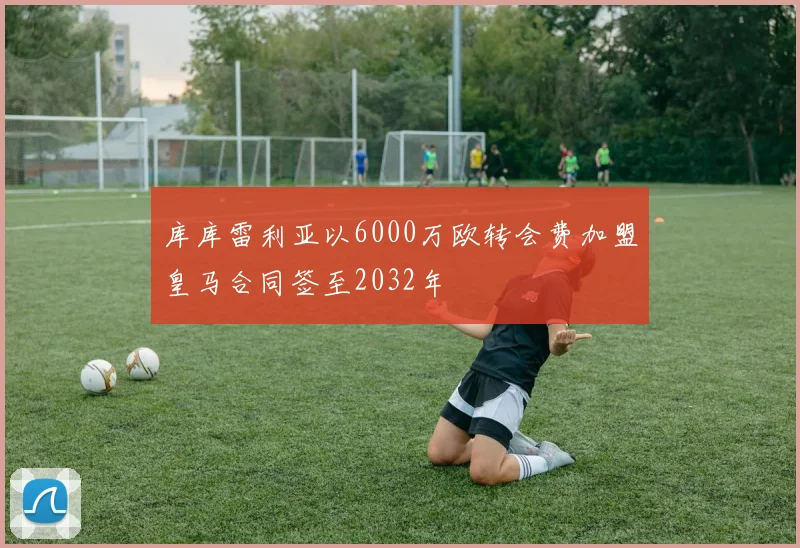 库库雷利亚以6000万欧转会费加盟皇马合同签至2032年