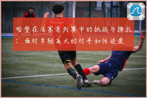 哈登在活塞系列赛中的挑战与挣扎：面对年轻高大的对手如何逆袭
