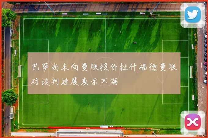 巴萨尚未向曼联报价拉什福德曼联对谈判进展表示不满