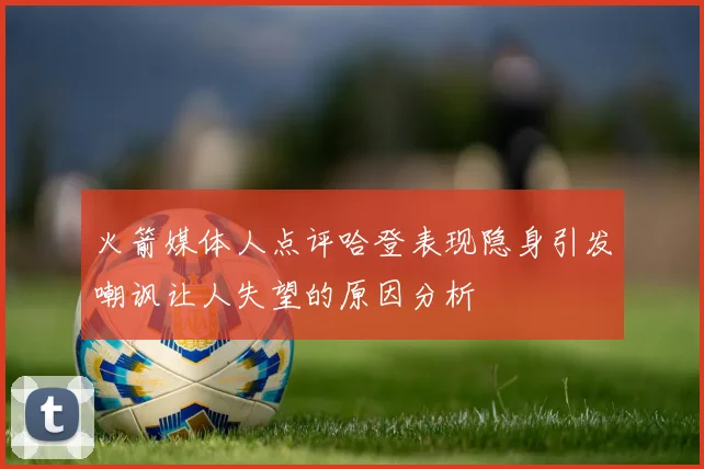 火箭媒体人点评哈登表现隐身引发嘲讽让人失望的原因分析