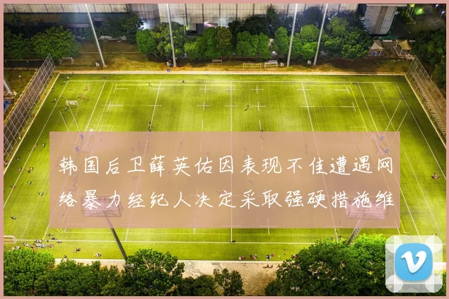 韩国后卫薛英佑因表现不佳遭遇网络暴力经纪人决定采取强硬措施维护权益