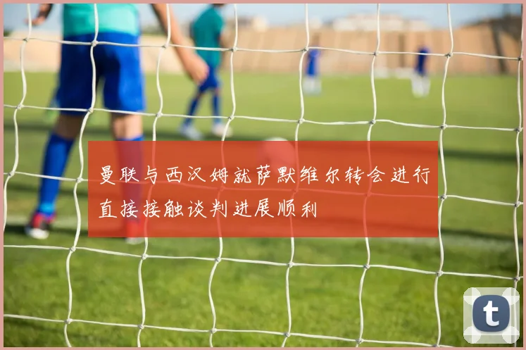 曼联与西汉姆就萨默维尔转会进行直接接触谈判进展顺利