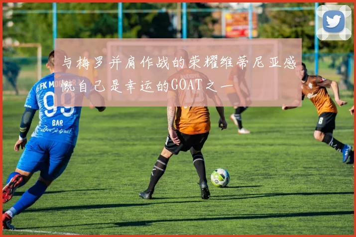 与梅罗并肩作战的荣耀维蒂尼亚感慨自己是幸运的GOAT之一