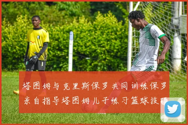 塔图姆与克里斯保罗共同训练保罗亲自指导塔图姆儿子练习篮球技巧