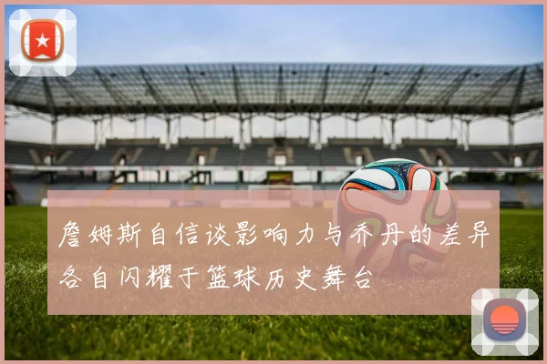 詹姆斯自信谈影响力与乔丹的差异各自闪耀于篮球历史舞台