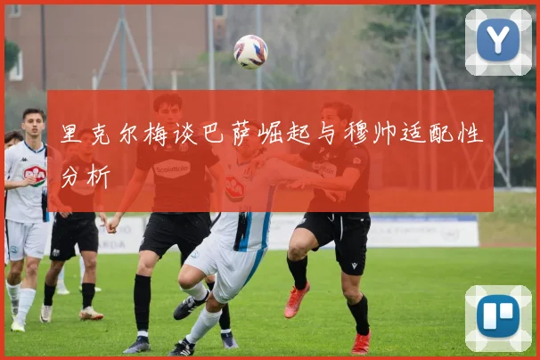 里克尔梅谈巴萨崛起与穆帅适配性分析