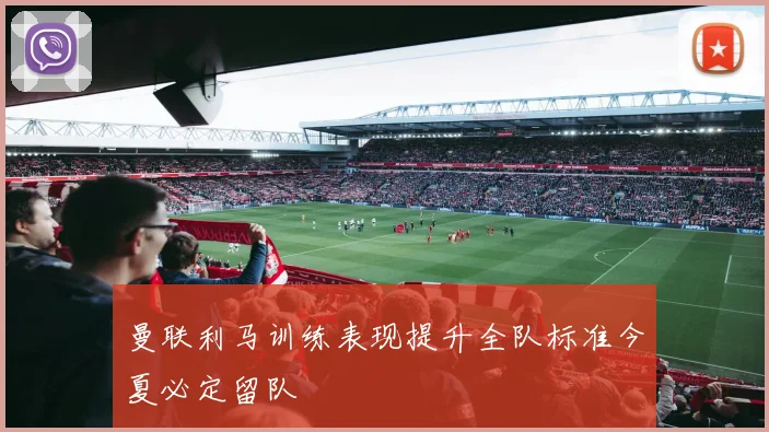 曼联利马训练表现提升全队标准今夏必定留队