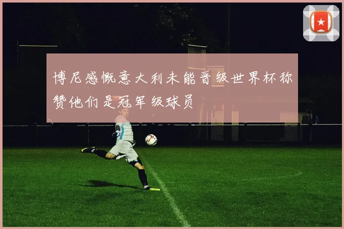 博尼感慨意大利未能晋级世界杯称赞他们是冠军级球员