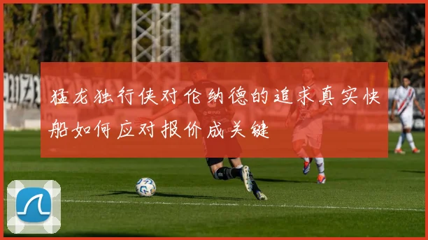 猛龙独行侠对伦纳德的追求真实快船如何应对报价成关键