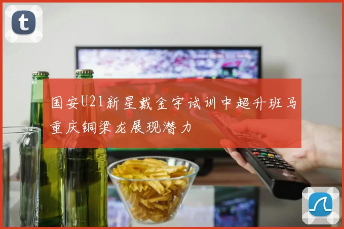 国安U21新星戴金宇试训中超升班马重庆铜梁龙展现潜力
