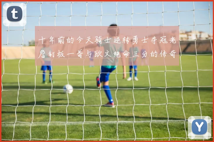 十年前的今天骑士逆转勇士夺冠老詹钉板一哥与欧文绝命三分的传奇时刻